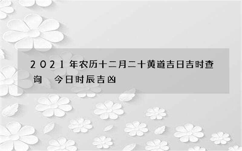 2021年农历十二月二十黄道吉日吉时查询 今日时辰吉凶